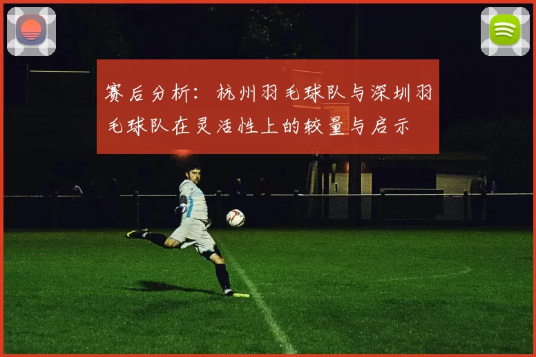 赛后分析：杭州羽毛球队与深圳羽毛球队在灵活性上的较量与启示