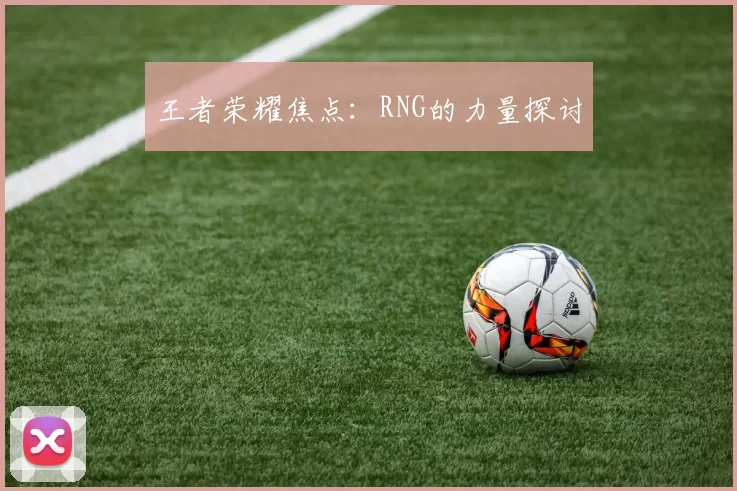 王者荣耀焦点：RNG的力量探讨