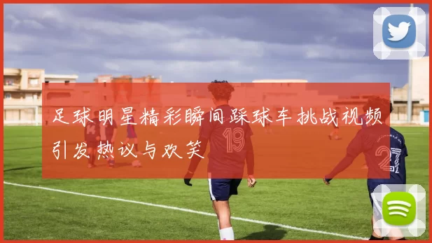 足球明星精彩瞬间踩球车挑战视频引发热议与欢笑