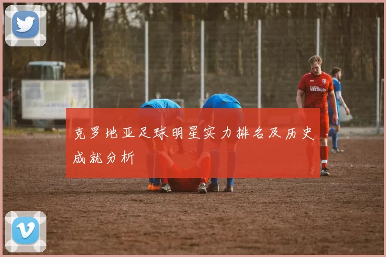 克罗地亚足球明星实力排名及历史成就分析