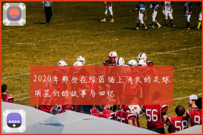 2020年那些在绿茵场上消失的足球明星们的故事与回忆