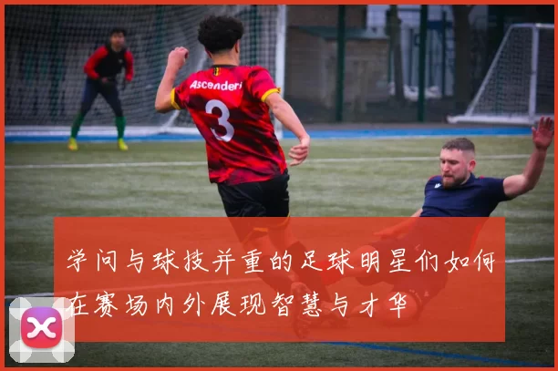 学问与球技并重的足球明星们如何在赛场内外展现智慧与才华
