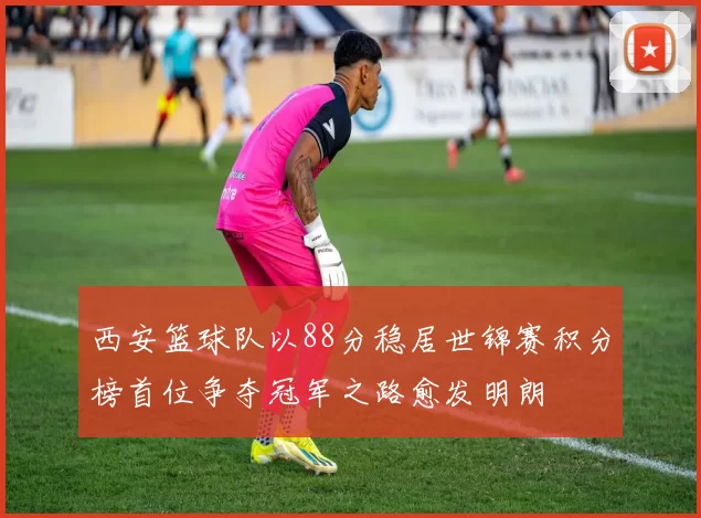 西安篮球队以88分稳居世锦赛积分榜首位争夺冠军之路愈发明朗
