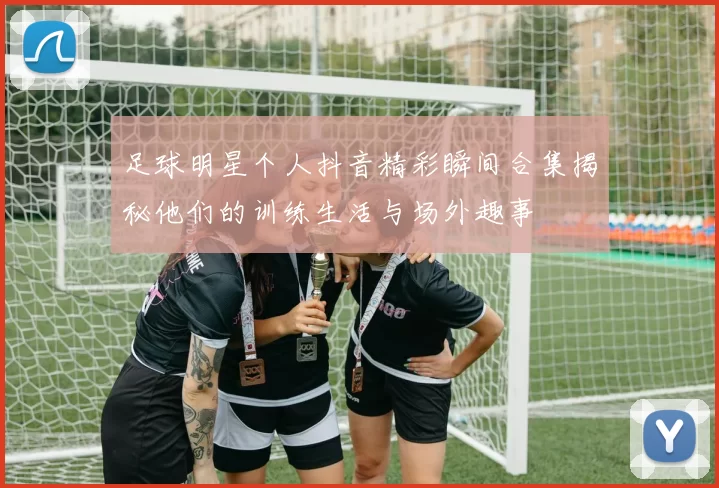 足球明星个人抖音精彩瞬间合集揭秘他们的训练生活与场外趣事
