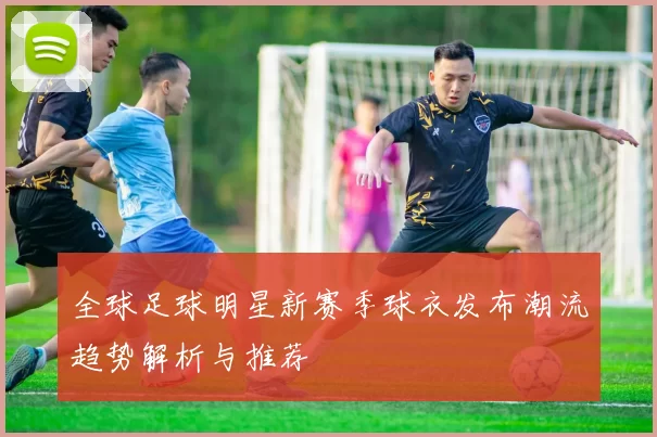 全球足球明星新赛季球衣发布潮流趋势解析与推荐
